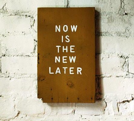 Now is the new later